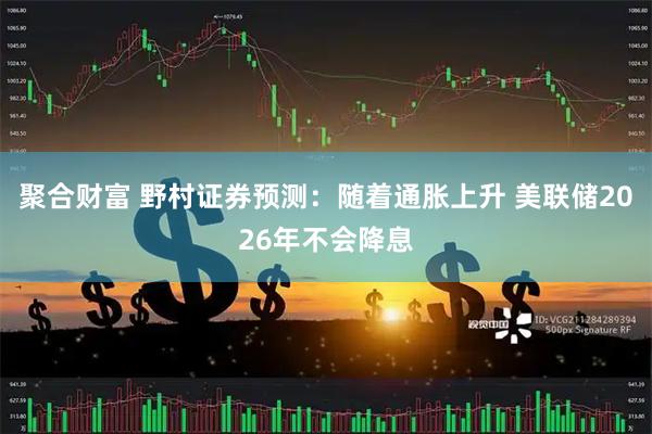 聚合财富 野村证券预测：随着通胀上升 美联储2026年不会降息