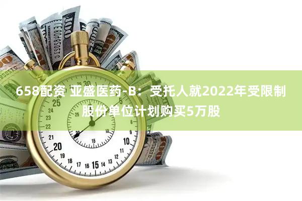 658配资 亚盛医药-B：受托人就2022年受限制股份单位计划购买5万股