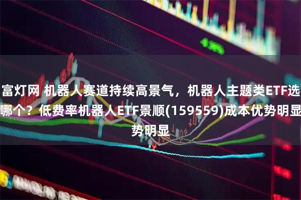 富灯网 机器人赛道持续高景气，机器人主题类ETF选哪个？低费率机器人ETF景顺(159559)成本优势明显